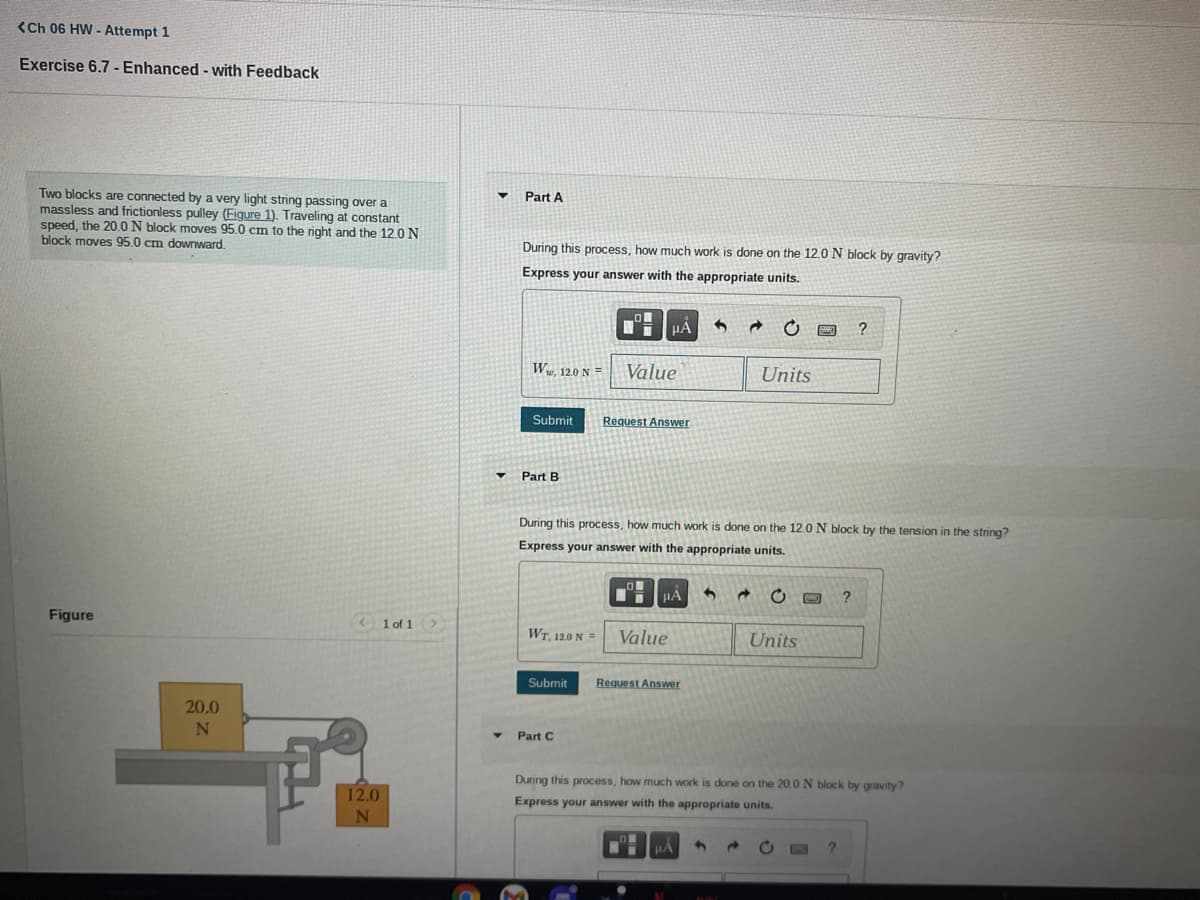 <Ch 06 HW - Attempt 1
Exercise 6.7 - Enhanced - with Feedback
Two blocks are connected by a very light string passing over a
massless and frictionless pulley (Figure 1). Traveling at constant
speed, the 20.0N block moves 95.0 cm to the right and the 12.0 N
block moves 95.0 cm downward.
Part A
During this process, how much work is done on the 12.0 N block by gravity?
Express your answer with the appropriate units.
HA
W. 120 N =
Value
Units
Submit
Request Answer
Part B
During this process, how much work is done on the 12.0N block by the tension in the string?
Express your answer with the appropriate units.
HẢ
Figure
<1 of 1>
WT, 12.0 N =
Value
Units
Submit
Request Answer
20.0
Part C
During this process, how much work is done on the 20.0 N block by gravity?
12.0
Express your answer with the appropriate units.
N
HA
