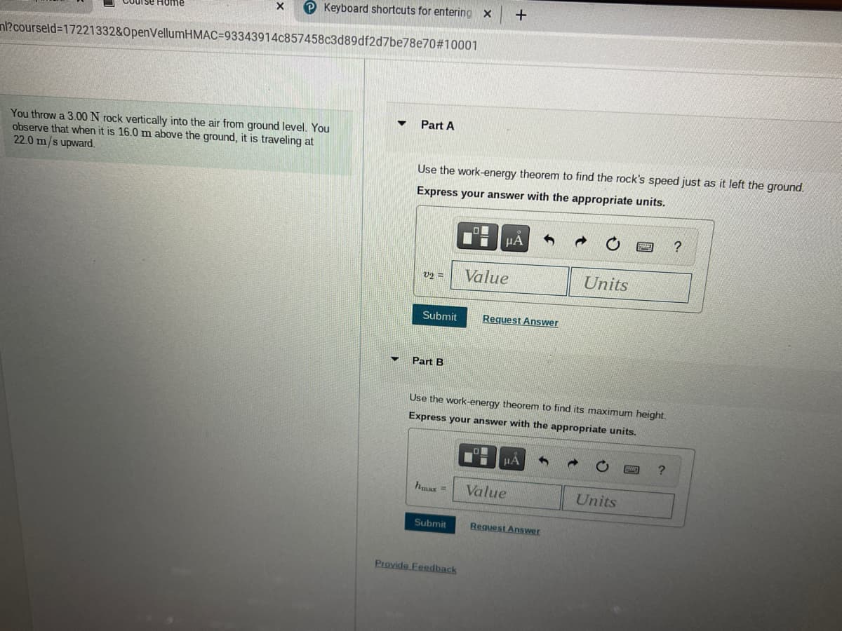 P Keyboard shortcuts for entering x
Home
nl?courseld=17221332&OpenVellumHMAC=93343914c857458c3d89df2d7be78e70#10001
Part A
You throw a 3.00 N rock vertically into the air from ground level. You
observe that when it is 16.0 m above the ground, it is traveling at
22.0 m/s upward.
Use the work-energy theorem to find the rock's speed just as it left the ground.
Express your answer with the appropriate units.
HA
v2 =
Value
Units
Submit
Request Answer
Part B
Use the work-energy theorem to find its maximum height.
Express your answer with the appropriate units.
hmax=
Value
Units
Submit
Reguest Answer
Provide Feedback
