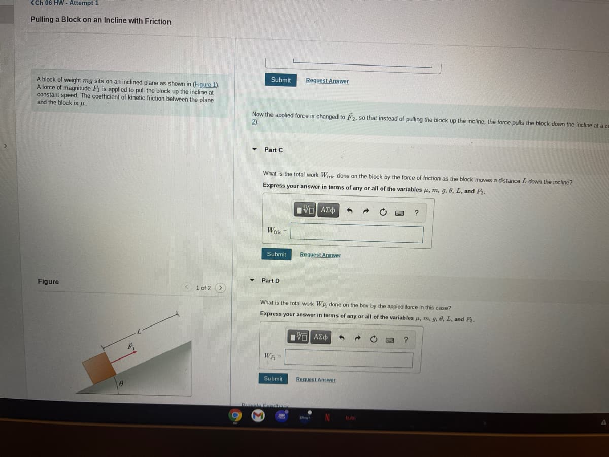 <Ch 06 HW - Attempt 1
Pulling a Block on an Incline with Friction
Submit
Request Answer
A block of weight mg sits on an inclined plane as shown in (Figure 1).
A force of magnitude F is applied to pull the block up the incline at
constant speed. The coefficient of kinetic friction between the plane
and the block is u.
Now the applied force is changed to F2, so that instead of pulling the block up the incline, the force pulls the block down the incline at a ce
2)
Part C
What is the total work Wiric done on the block by the force of friction as the block moves a distance L down the incline?
Express your answer in terms of any or all of the variables u, m, g,8, L, and F2.
ανα ΑΣφ
Wiric =
Submit
Request Answer
Part D
Figure
< 1 of 2 >
What is the total work WE done on the box by the appled force in this case?
Express your answer in terms of any or all of the variables u, m, g. 0, L, and F.
WE =
Submit
Request Answer
Provide Feedhack
tubi
