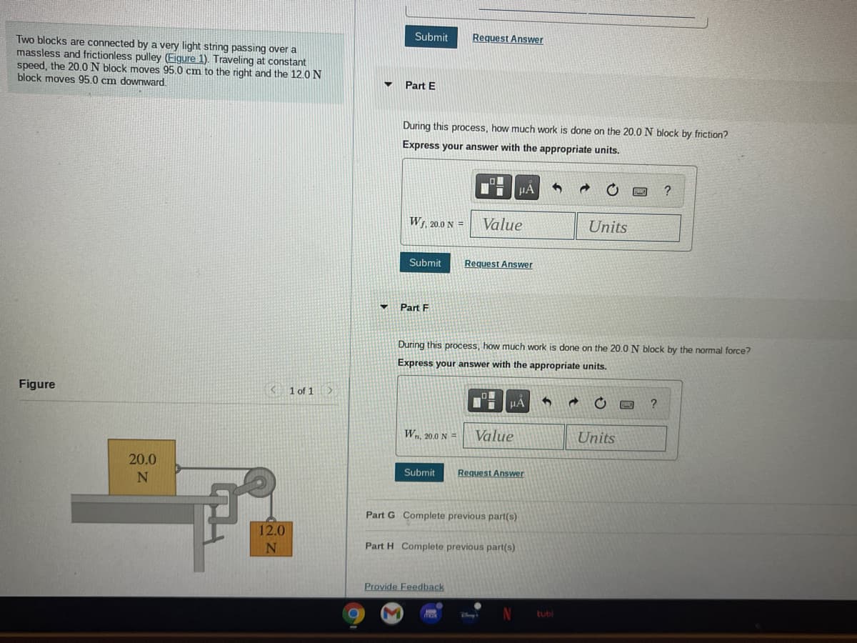 Submit
Two blocks are connected by a very light string passing over a
massless and frictionless pulley (Figure 1). Traveling at constant
speed, the 20.0 N block moves 95.0 cm to the right and the 12.0 N
block moves 95.0 cm downward.
Request Answer
Part E
During this process, how much work is done on the 20.0 N block by friction?
Express your answer with the appropriate units.
HẢ
?
W5, 20.0 N =
Value
Units
Submit
Request Answer
Part F
During this process, how much work is done on the 20.O N block by the normal force?
Express your answer with the appropriate units.
Figure
K 1 of 1 >
HA
Wn, 20.0 N =
Value
Units
20.0
N
Submit
Request Answer
Part G Complete previous part(s)
12.0
Part H Complete previous part(s)
Provide Feedback
M
tubl
