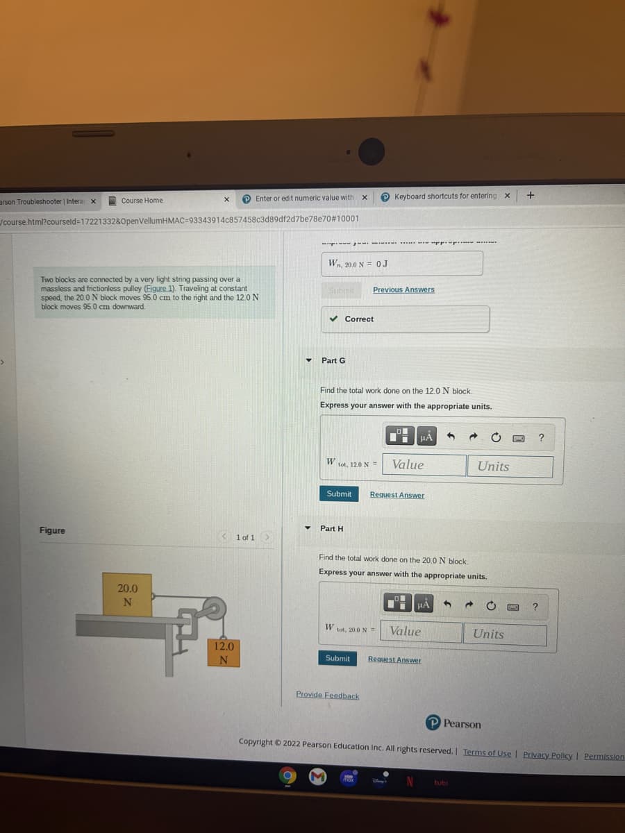 Enter or edit numeric value with x
P Keyboard shortcuts for entering x
arson Troubleshooter | Intera x
Course Home
/course.html?courseld%=1722133280penVellumHMAC=93343914c857458c3d89df2d7be78e70#10001
.*. pp ..... ...
Wn, 20.0 N = 0J
Two blocks are connected by a very light string passing over a
massless and frictionless pulley (Figure 1). Traveling at constant
speed, the 20.0 N block moves 95.0 cm to the right and the 12.0 N
block moves 95.0 cm downward.
Submit
Previous Answers
v Correct
Part G
Find the total work done on the 12.0 N block.
Express your answer with the appropriate units.
HA
?
Value
Units
tot, 12.0 N =
Submit
Request Answer
Figure
• Part H
K
1 of 1>
Find the total work done on the 20.0 N block.
Express your answer with the appropriate units.
20.0
N
W
tot, 20.0 N%3D
Value
Units
12.0
Submit
Request Answer
Provide Feedback
P Pearson
Copyright © 2022 Pearson Education Inc. All rights reserved. Terms of Use | Privacy Policy I Permission
tubi
