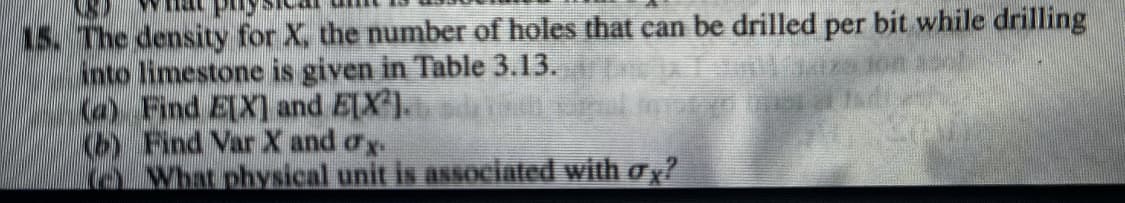 N
15. The density for X, the number of holes that can be drilled per bit while drilling
into limestone is given in Table 3.13.
(a) Find E[X] and E[X²].
Find Var X and ox
What physical unit is associated with σx?