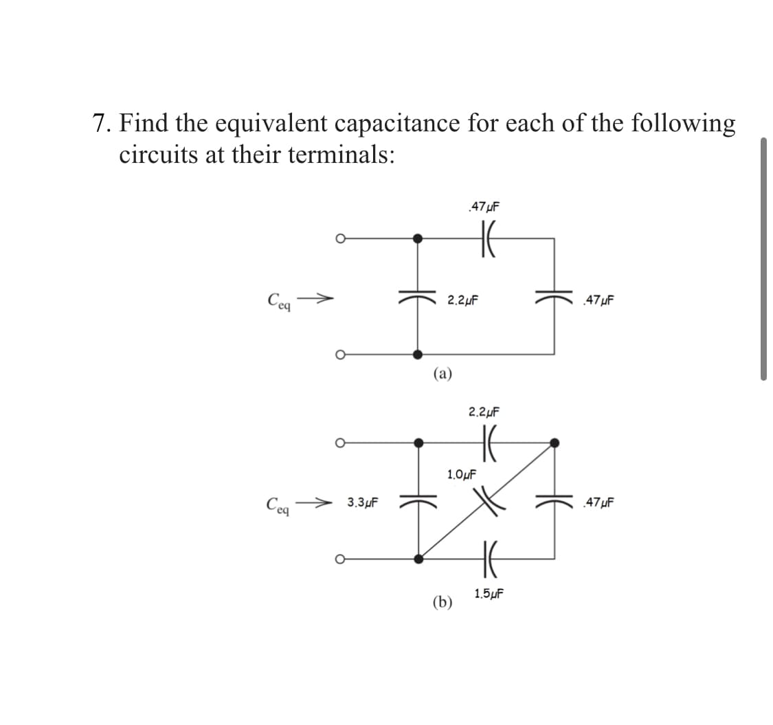 7. Find the equivalent capacitance for each of the following
circuits at their terminals:
Ceq
Ceq
3.3μF
2.2μF
(a)
.47μF
HE
(b)
2.2μF
1.0μF
1.5μF
.47μF
.47μF