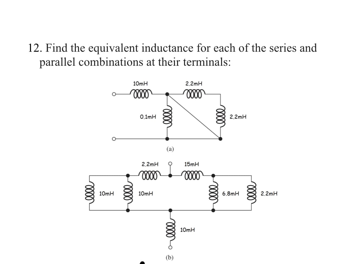 12. Find the equivalent inductance for each of the series and
parallel combinations at their terminals:
elle
10mH
10mH
0000
elle
0.1mH
2.2mH
0000
10mH
elle
(a)
voor
(b)
2.2mH
0000
15mH
oooo
10mH
elle
elle
2.2mH
6,8mH
oooo
2.2mH