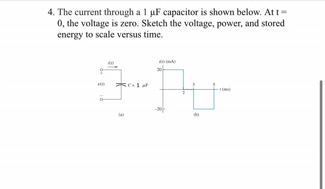 4. The current through a 1 µF capacitor is shown below. At t =
0, the voltage is zero. Sketch the voltage, power, and stored
energy to scale versus time.
+
v(t)
o
i(t)
(a)
C= 1 μF
i(t) (mA)
20
-20-
2
3
(b)
t (ms)