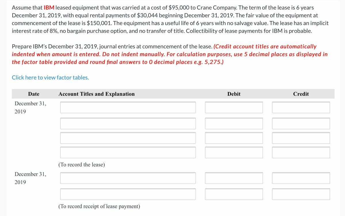 Assume that IBM leased equipment that was carried at a cost of $95,000 to Crane Company. The term of the lease is 6 years
December 31, 2019, with equal rental payments of $30,044 beginning December 31, 2019. The fair value of the equipment at
commencement of the lease is $150,001. The equipment has a useful life of 6 years with no salvage value. The lease has an implicit
interest rate of 8%, no bargain purchase option, and no transfer of title. Collectibility of lease payments for IBM is probable.
Prepare IBM's December 31, 2019, journal entries at commencement of the lease. (Credit account titles are automatically
indented when amount is entered. Do not indent manually. For calculation purposes, use 5 decimal places as displayed in
the factor table provided and round final answers to 0 decimal places e.g. 5,275.)
Click here to view factor tables.
Date
Account Titles and Explanation
Debit
Credit
December 31,
2019
(To record the lease)
December 31,
2019
(To record receipt of lease payment)
