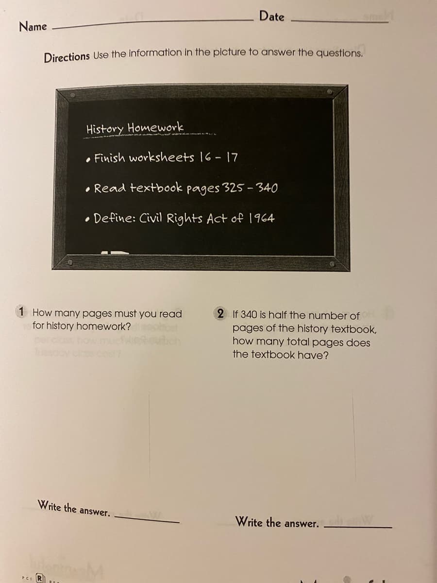 Date
Name
Directions Use the information in the picture to answer the questions.
History Homework
• Finish worksheets 16 - 17
• Read textbook pages 325-340
• Define: Civil Rights Act of 1964
1 How many pages must you read
for history homework?
2 If 340 is half the number of
pages of the history textbook,
how many total pages does
the textbook have?
Write the answer.
Write the answer.
