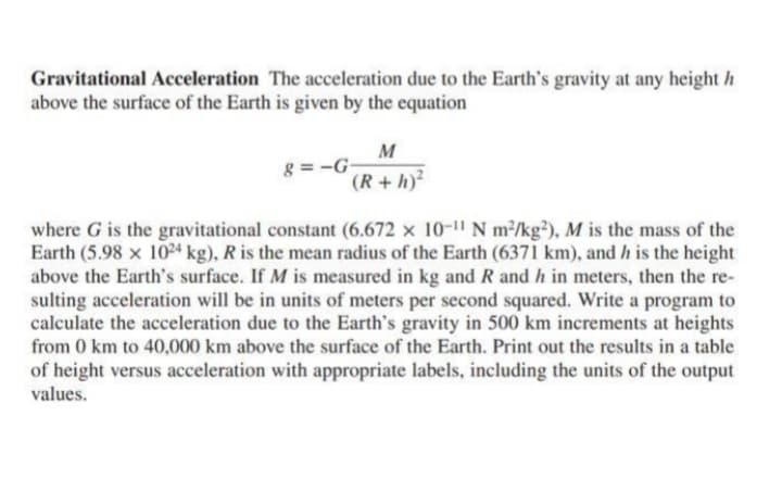 Gravitational Acceleration The acceleration due to the Earth's gravity at any height h
above the surface of the Earth is given by the equation
M
g=-G
(R+h)²
where G is the gravitational constant (6.672 × 10-¹1 N m²/kg2), M is the mass of the
Earth (5.98 x 1024 kg), R is the mean radius of the Earth (6371 km), and h is the height
above the Earth's surface. If M is measured in kg and R and h in meters, then the re-
sulting acceleration will be in units of meters per second squared. Write a program to
calculate the acceleration due to the Earth's gravity in 500 km increments at heights
from 0 km to 40,000 km above the surface of the Earth. Print out the results in a table
of height versus acceleration with appropriate labels, including the units of the output
values.