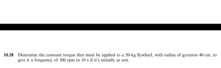 10.28 Determine the constant torque that must be applied to a 50-kg flywheel, with radius of gyration 40 cm, to
give it a frequency of 300 rpm in 10 s if it's initially at rest.