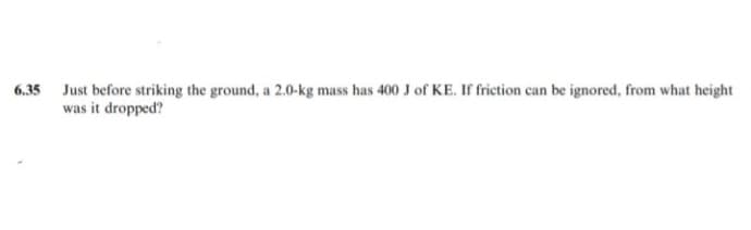 6.35 Just before striking the ground, a 2.0-kg mass has 400 J of KE. If friction can be ignored, from what height
was it dropped?