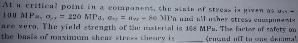 At a critical point in a component, the state of stress is given as Oxx =
100 MPa, Oyy =
220 MPa, Oxy = Oyx = 80 MPa and all other stress components
are zero. The yield strength of the material is 468 MPa. The factor of safety on
the basis of maximum shear stress theory is
(round off to one decimal
