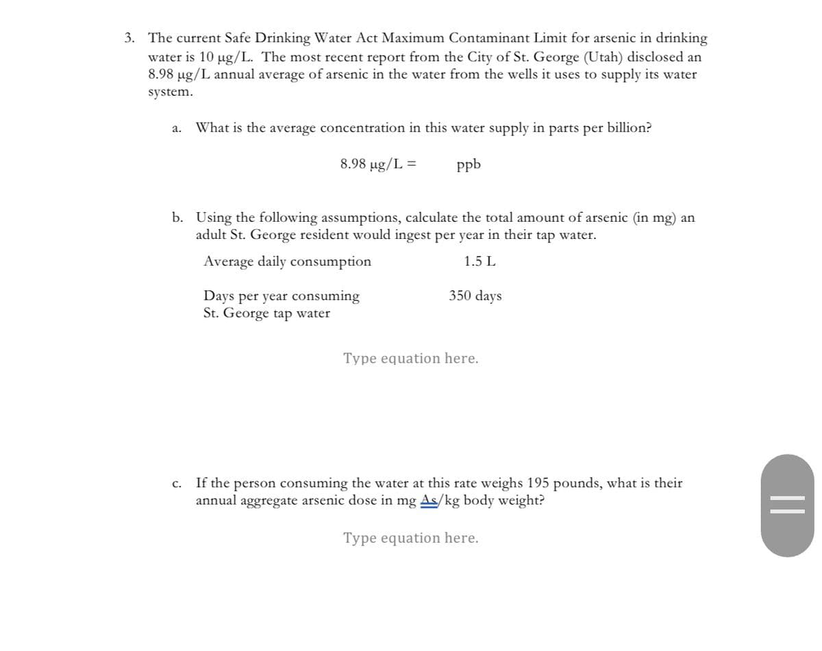 3. The current Safe Drinking Water Act Maximum Contaminant Limit for arsenic in drinking
water is 10 µg/L. The most recent report from the City of St. George (Utah) disclosed an
8.98 µg/L annual average of arsenic in the water from the wells it uses to supply its water
system.
a. What is the average concentration in this water supply in parts per billion?
8.98 µg/L =
ppb
b. Using the following assumptions, calculate the total amount of arsenic (in mg) an
adult St. George resident would ingest per year in their tap water.
Average daily consumption
1.5 L
Days per year consuming
St. George tap water
350 days
Type equation here.
C. If the person consuming the water at this rate weighs 195 pounds, what is their
annual aggregate arsenic dose in mg As/kg body weight?
Type equation here.
||