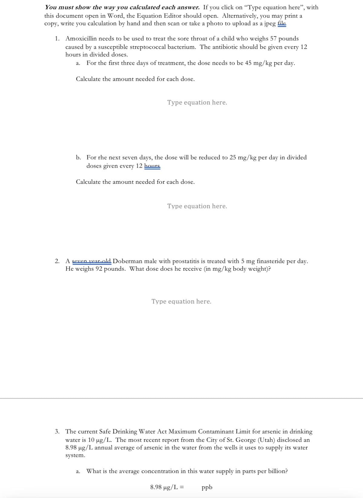 You must show the way you calculated each answer. If you click on "Type equation here", with
this document open in Word, the Equation Editor should open. Alternatively, you may print a
copy, write you calculation by hand and then scan or take a photo to upload as a jpeg file
1. Amoxicillin needs to be used to treat the sore throat of a child who weighs 57 pounds
caused by a susceptible streptococcal bacterium. The antibiotic should be given every 12
hours in divided doses.
For the first three days of treatment, the dose needs to be 45 mg/kg per day.
a.
Calculate the amount needed for each dose.
Type equation here.
b. For the next seven days, the dose will be reduced to 25 mg/kg per day in divided
doses given every 12 hours
Calculate the amount needed for each dose.
Type equation here.
2. A seven year-old Doberman male with prostatitis is treated with 5 mg finasteride per day.
He weighs 92 pounds. What dose does he receive (in mg/kg body weight)?
Type equation here.
3. The current Safe Drinking Water Act Maximum Contaminant Limit for arsenic in drinking
water is 10 µg/L. The most recent report from the City of St. George (Utah) disclosed an
8.98 µg/L annual average of arsenic in the water from the wells it uses to supply its water
system.
a. What is the average concentration in this water supply in parts per billion?
8.98 µg/L =
ppb