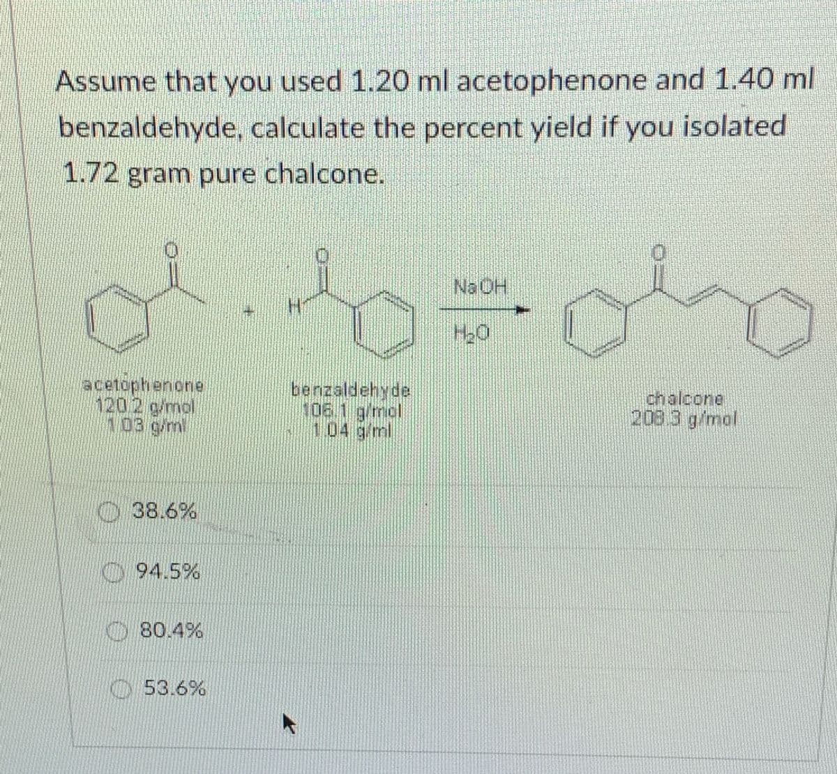 Assume that you used 1.20 ml acetophenone and 1.40 ml
benzaldehyde, calculate the percent yield if you isolated
1.72 gram pure chalcone.
NaOH
acetophenone
1202 g/mol
103 g/m
benzaldehyde
106 1 g/mal
104 g/ml
chalcone
208 3 g/mol
O 38.6%
94.5%
80.4%
O53.6%
