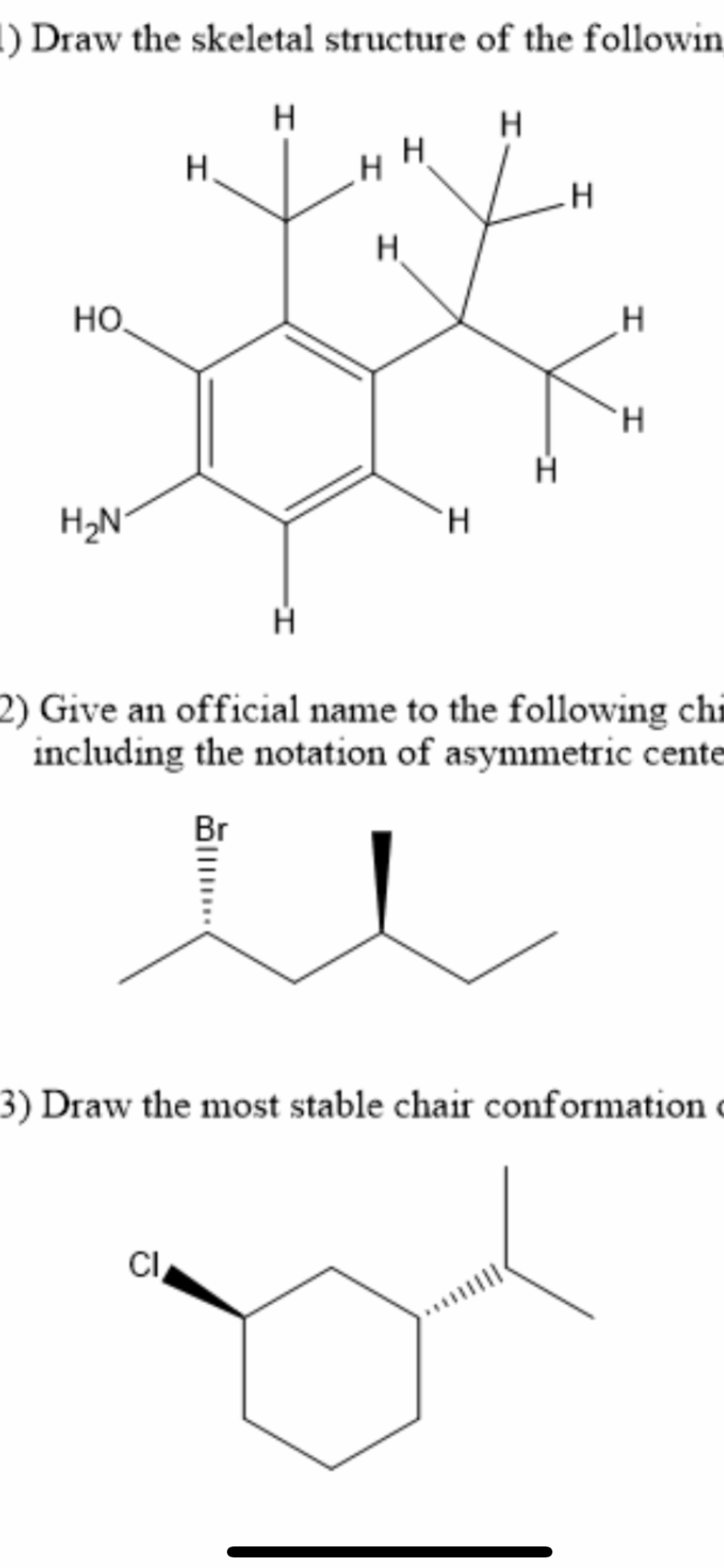 !) Draw the skeletal structure of the followin
H.
H
H.
HO,
H.
H2N
H.
2) Give an official name to the following chỉ
including the notation of asymmetric cente
Br
3) Draw the most stable chair conformation c
CI,
