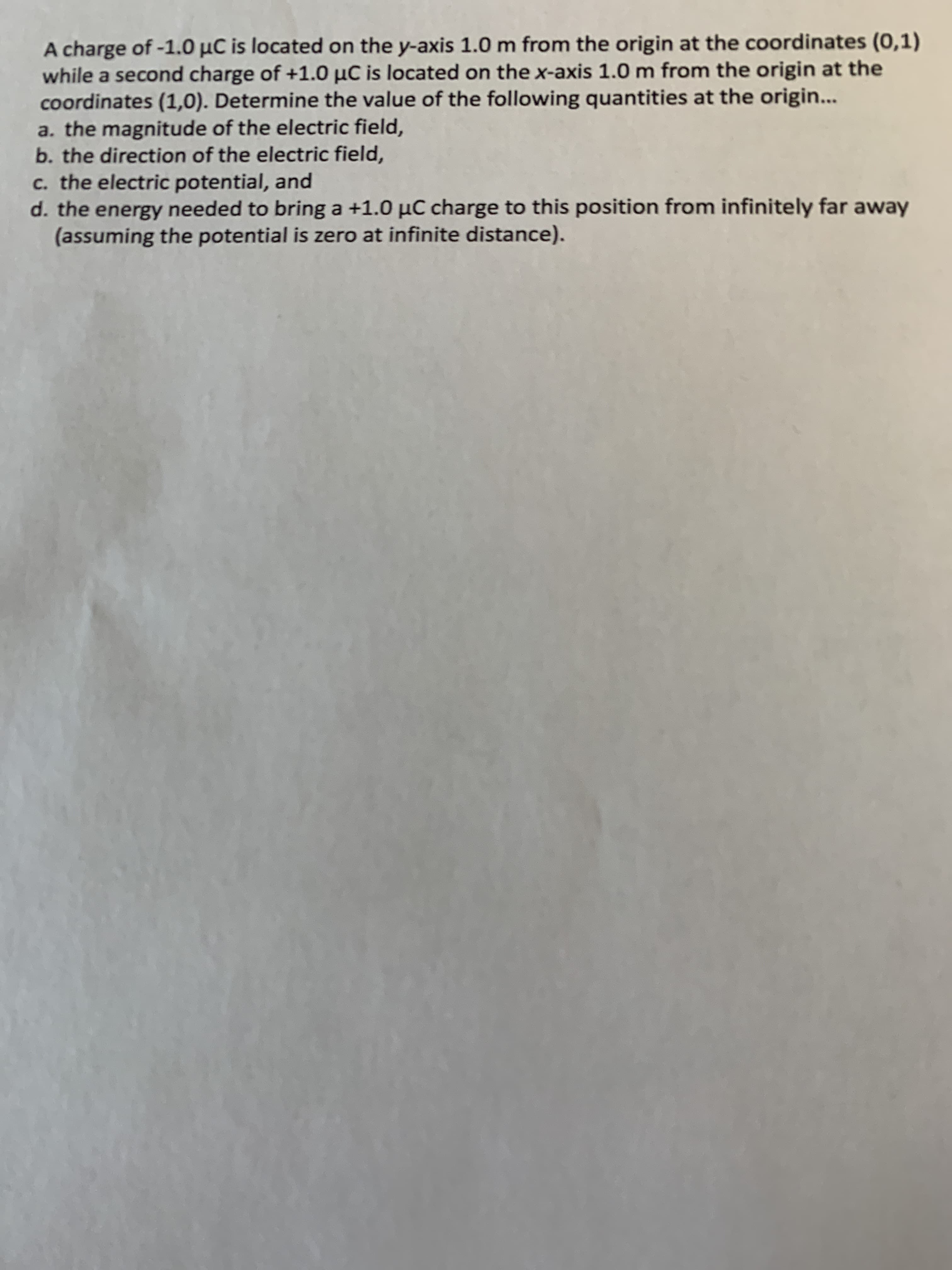 A charge of -1.0 µC is located on the y-axis 1.0 m from the origin at the coordinates (0,1)
while a second charge of +1.0 µC is located on the x-axis 1.0 m from the origin at the
coordinates (1,0). Determine the value of the following quantities at the origin...
a. the magnitude of the electric field,
b. the direction of the electric field,
c. the electric potential, and
d. the energy needed to bring a +1.0 µC charge to this position from infinitely far away
(assuming the potential is zero at infinite distance).
