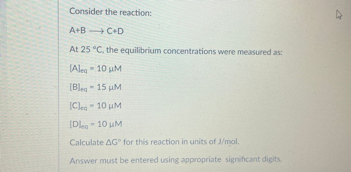 Consider the reaction:
A+B C+D
→
At 25 °C, the equilibrium concentrations were measured as:
[A]eq = 10 μM
[B]eq = 15 μM
[C]eq = 10 μM
[D]eg 10 μM
Calculate AG° for this reaction in units of J/mol.
Answer must be entered using appropriate significant digits.