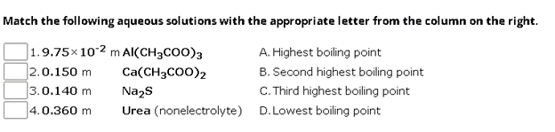 Match the following aqueous solutions with the appropriate letter from the column on the right.
1.9.75×102 m Al(CH3COO)3
Ca(CH3COO)2
2.0.150 m
3.0.140 m
Na2S
4.0.360 m
Urea (nonelectrolyte)
A. Highest boiling point
B. Second highest boiling point
C. Third highest boiling point
D.Lowest boiling point