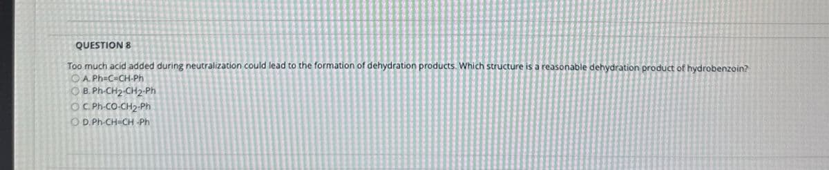 QUESTION 8
Too much acid added during neutralization could lead to the formation of dehydration products. Which structure is a reasonable dehydration product of hydrobenzoin?
APHICH Ph
OB. Ph-CH2-CH2-Ph
OC. Ph-CO-CH2-Ph
O D. Ph-CH=CH Ph