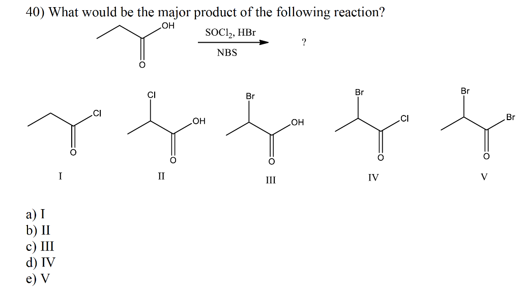 40) What would be the major product of the following reaction?
.OH
SOC2, HBr
NBS
?
a) I
b) II
c) III
d) IV
e) V
OH
Br
.OH
Br
Br
I
Π
III
IV
V
Br