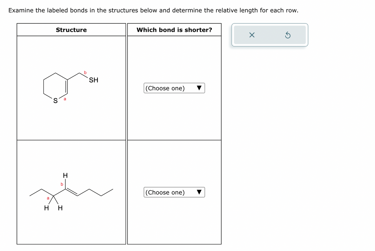 Examine the labeled bonds in the structures below and determine the relative length for each row.
Structure
S
a
SH
Which bond is shorter?
(Choose one)
a
b
H H
H
(Choose one)
☑