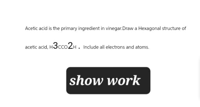 Acetic acid is the primary ingredient in vinegar.Draw a Hexagonal structure of
acetic acid, H3CCO2H. Include all electrons and atoms.
show work