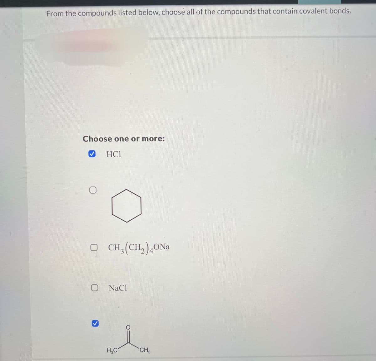 From the compounds listed below, choose all of the compounds that contain covalent bonds.
Choose one or more:
HC1
O CH3(CH2)40Na
NaCl
H₂C
CH3