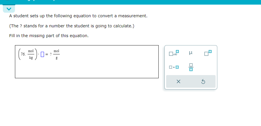 A student sets up the following equation to convert a measurement.
(The ? stands for a number the student is going to calculate.)
Fill in the missing part of this equation.
mol
(76)=1
kg
mol
g
x10
ロ・ロ
3
DO
⑤