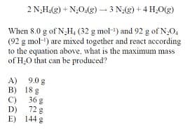 2 N₂H(g) + NO(g) 3 N2(g) +4 H₂O(g)
When 8.0 g of NH4 (32 g mol) and 92 g of N₂O,
(92 g mol-¹) are mixed together and react according
to the equation above, what is the maximum mass
of H₂O that can be produced?
A) 9.0 g
B) 18 g
C) 36 g
D)
72 g
E)
144 g