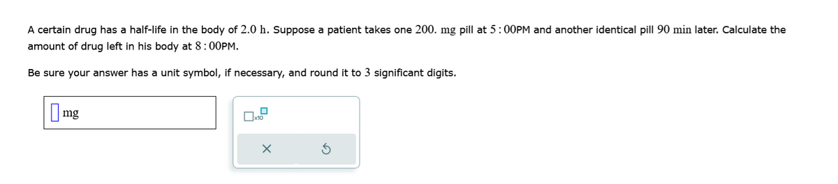 A certain drug has a half-life in the body of 2.0 h. Suppose a patient takes one 200. mg pill at 5:00PM and another identical pill 90 min later. Calculate the
amount of drug left in his body at 8:00PM.
Be sure your answer has a unit symbol, if necessary, and round it to 3 significant digits.
mg
☐ x10