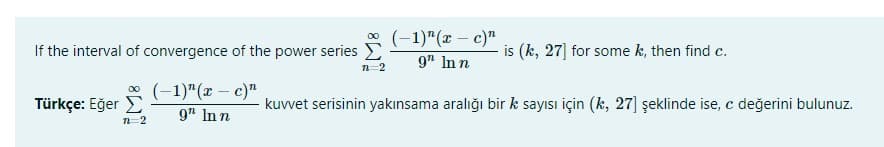 * (-1)"(x – c)"
If the interval of convergence of the power series D
is (k, 27] for some k, then find c.
9" In n
n-2
* (-1)"(x – c)"
Türkçe: Eğer E
kuvvet serisinin yakınsama aralığı bir k sayısı için (k, 27] şeklinde ise, c değerini bulunuz.
9" Inn
