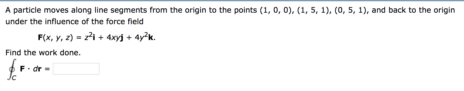 A particle moves along line segments from the origin to the points (1, 0, 0), (1, 5, 1), (0, 5, 1), and back to the origin
under the influence of the force field
z2i + 4xyj 4y2k
F(x, y, z)
Find the work done.
F dr
