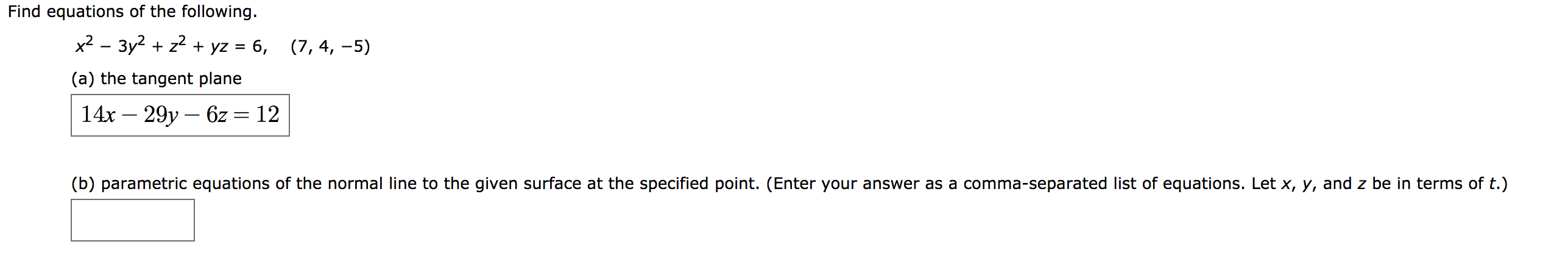 Find equations of the following
x2 — Зу? + z? + yz %3D 6,
(7, 4, -5)
(a) the tangent plane
14х — 29у — 62 —D 12
(b) parametric equations of the normal line to the given surface at the specified point. (Enter your answer as a comma-separated list of equations. Let x, y, and z be in terms of t.)
