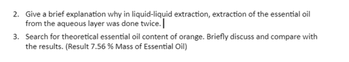 2. Give a brief explanation why in liquid-liquid extraction, extraction of the essential oil
from the aqueous layer was done twice.
3. Search for theoretical essential oil content of orange. Briefly discuss and compare with
the results. (Result 7.56 % Mass of Essential Oil)
