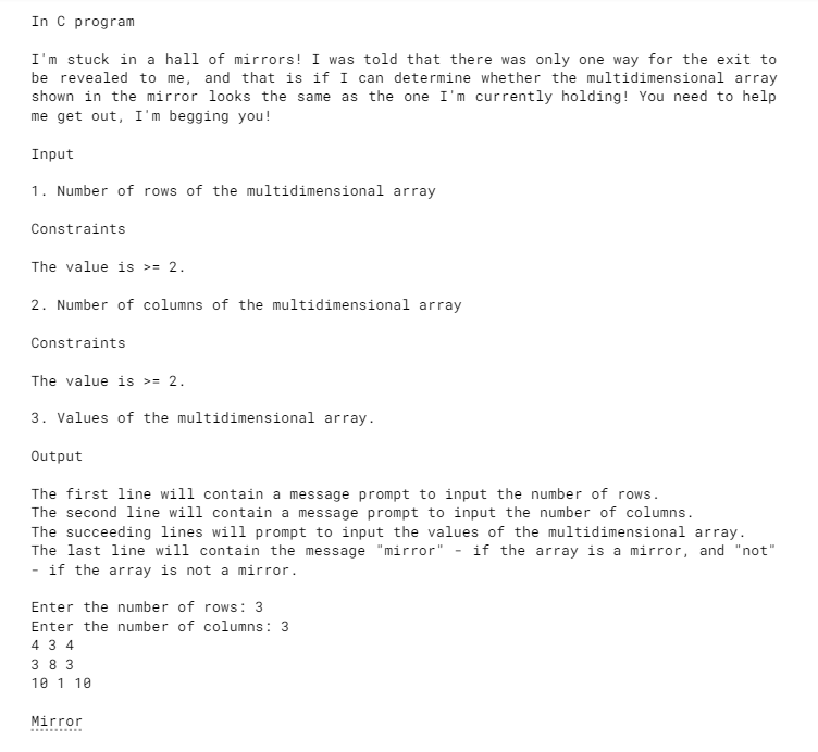 In C program
I'm stuck in a hall of mirrors! I was told that there was only one way for the exit to
be revealed to me, and that is if I can determine whether the multidimensional array
shown in the mirror looks the same as the one I'm currently holding! You need to help
me get out, I'm begging you!
Input
1. Number of rows of the multidimensional array
Constraints
The value is >= 2.
2. Number of columns of the multidimensional array
Constraints
The value is >= 2.
3. Values of the multidimensional array.
Output
The first line will contain a message prompt to input the number of rows.
The second line will contain
message prompt to input the number of columns.
The succeeding lines will prompt to input the values of the multidimensional array.
The last line will contain the message "mirror" - if the array is a mirror, and "not"
if the array is not a mirror.
Enter the number of rows: 3
Enter the number of columns: 3
4 3 4
3 8 3
10 1 10
Mirror
..........
