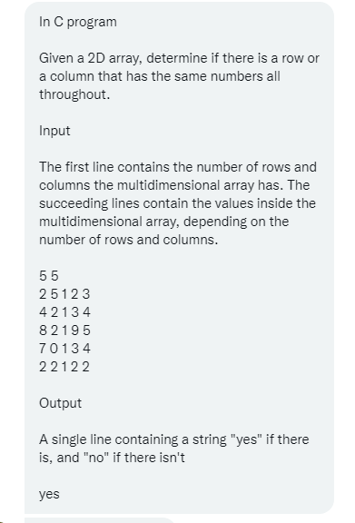 In C program
Given a 2D array, determine if there is a row or
a column that has the same numbers all
throughout.
Input
The first line contains the number of rows and
columns the multidimensional array has. The
succeeding lines contain the values inside the
multidimensional array, depending on the
number of rows and columns.
55
25123
42134
82195
70134
22122
Output
A single line containing a string "yes" if there
is, and "no" if there isn't
yes
