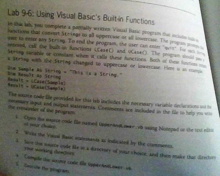 Lab 9-6: Using Visual Basic's Built-in Functions
in this lab, you complete a partially written Visual Basic program that includes
functions that convert Strings to all uppercase or all lowercase. The program p
user to enter any Sering. To end the program, the user can enter "quit For
entered, call the built-in functions (Case) and uCase. The
String variable or constant when it calls these functions. Both of these functies
e program should
x String with the String changed to uppercase or lowercase. Here is an exa
Die Sample As String = "This is a String."
Die Result As String
Result-Case (Sample)
Result- UCase (Sample)
The source code file provided for this lab includes the necessary variable declarations and the
necessary input and output statements Comments are included in the file to help you t
the remainder of the program
4
Open the source code file named Opperandlower.vb using Notepad or the text editur
of your choice.
Wrae the Visual Basic statements as indicated by the comments.
Save the murce code füe in a directory of your choice, and then make that directory
your working directory
Comple the source code file UpperAndLower ve
Sorule the program.