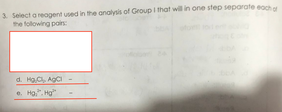 3. Select a reagent used in the analysis of Group I that will in one step separate each of
the following pairs:
d. Hg₂Cl₂, AgCl
e. Hg₂2+, Hg2+
na