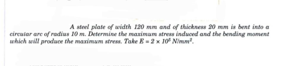 A steel plate of width 120 mm and of thickness 20 mm is bent into a
circular are of radius 10 m. Determine the maximum stress induced and the bending moment
which will produce the maximum stress. Take E = 2 x 105 N/mm².