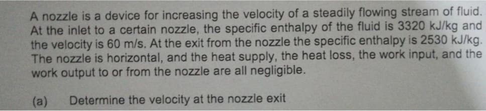 A nozzle is a device for increasing the velocity of a steadily flowing stream of fluid.
At the inlet to a certain nozzle, the specific enthalpy of the fluid is 3320 kJ/kg and
the velocity is 60 m/s. At the exit from the nozzle the specific enthalpy is 2530 kJ/kg.
The nozzle is horizontal, and the heat supply, the heat loss, the work input, and the
work output to or from the nozzle are all negligible.
(a) Determine the velocity at the nozzle exit