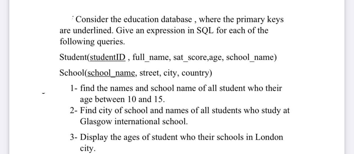 Consider the education database , where the primary keys
are underlined. Give an expression in SQL for each of the
following queries.
Student(studentID , full_name, sat_score,age, school_name)
School(school_name, street, city, country)
1- find the names and school name of all student who their
age between 10 and 15.
2- Find city of school and names of all students who study at
Glasgow international school.
3- Display the ages of student who their schools in London
city.
