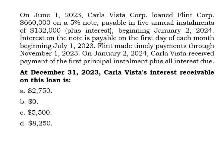 On June 1, 2023, Carla Vista Corp. loaned Flint Corp.
$660,000 on a 5% note, payable in five annual instalments
of $132,000 (plus interest), beginning January 2, 2024.
Interest on the note is payable on the first day of each month
beginning July 1, 2023. Flint made timely payments through
November 1, 2023. On January 2, 2024, Carla Vista received
payment of the first principal instalment plus all interest due.
At December 31, 2023, Carla Vista's interest receivable
on this loan is:
a. $2,750.
b. $0.
c. $5,500.
d. $8,250.