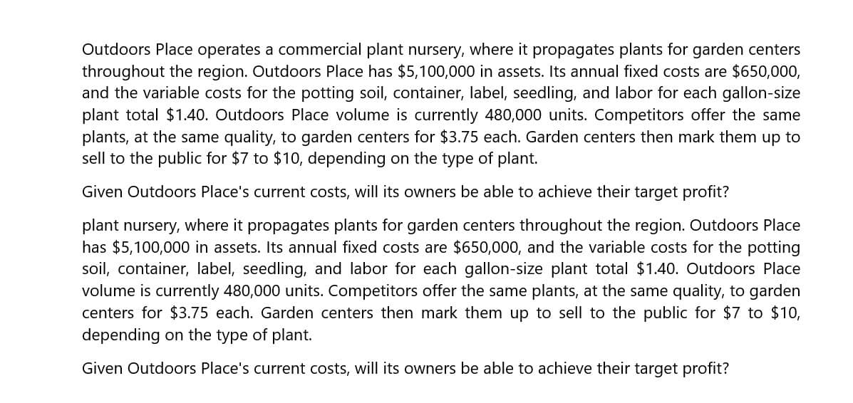 Outdoors Place operates a commercial plant nursery, where it propagates plants for garden centers
throughout the region. Outdoors Place has $5,100,000 in assets. Its annual fixed costs are $650,000,
and the variable costs for the potting soil, container, label, seedling, and labor for each gallon-size
plant total $1.40. Outdoors Place volume is currently 480,000 units. Competitors offer the same
plants, at the same quality, to garden centers for $3.75 each. Garden centers then mark them up to
sell to the public for $7 to $10, depending on the type of plant.
Given Outdoors Place's current costs, will its owners be able to achieve their target profit?
plant nursery, where it propagates plants for garden centers throughout the region. Outdoors Place
has $5,100,000 in assets. Its annual fixed costs are $650,000, and the variable costs for the potting
soil, container, label, seedling, and labor for each gallon-size plant total $1.40. Outdoors Place
volume is currently 480,000 units. Competitors offer the same plants, at the same quality, to garden
centers for $3.75 each. Garden centers then mark them up to sell to the public for $7 to $10,
depending on the type of plant.
Given Outdoors Place's current costs, will its owners be able to achieve their target profit?