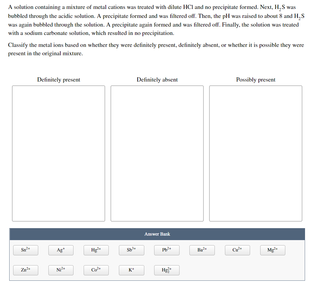 A solution containing a mixture of metal cations was treated with dilute HCl and no precipitate formed. Next, H,S was
bubbled through the acidic solution. A precipitate formed and was filtered off. Then, the pH was raised to about 8 and H,S
was again bubbled through the solution. A precipitate again formed and was filtered off. Finally, the solution was treated
with a sodium carbonate solution, which resulted in no precipitation.
Classify the metal ions based on whether they were definitely present, definitely absent, or whether it is possible they were
present in the original mixture.
Definitely present
Definitely absent
Possibly present
Answer Bank
Sn2+
Ag*
Hg²+
Sb3+
Pb2+
Ba2+
Cu²+
Mg2+
Zn²+
Ni2+
Co²+
K+
Hg3+
