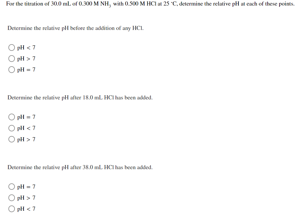 For the titration of 30.0 mL of 0.300 M NH, with 0.500 M HCl at 25 °C, determine the relative pH at each of these points.
Determine the relative pH before the addition of any HCl.
pH < 7
pH > 7
pH = 7
Determine the relative pH after 18.0 mL HC1 has been added.
pH = 7
pH < 7
pH > 7
Determine the relative pH after 38.0 mL HCI has been added.
pH = 7
pH > 7
pH < 7
