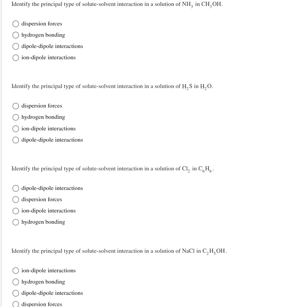 Identify the principal type of solute-solvent interaction in a solution of NH, in CH, OH.
dispersion forces
hydrogen bonding
O dipole-dipole interactions
ion-dipole interactions
Identify the principal type of solute-solvent interaction in a solution of H, S in H,O.
dispersion forces
hydrogen bonding
ion-dipole interactions
O dipole-dipole interactions
Identify the principal type of solute-solvent interaction in a solution of Cl, in C,H,.
dipole-dipole interactions
dispersion forces
O ion-dipole interactions
hydrogen bonding
Identify the principal type of solute-solvent interaction in a solution of NaCl in C,H,OH.
ion-dipole interactions
hydrogen bonding
dipole-dipole interactions
dispersion forces
