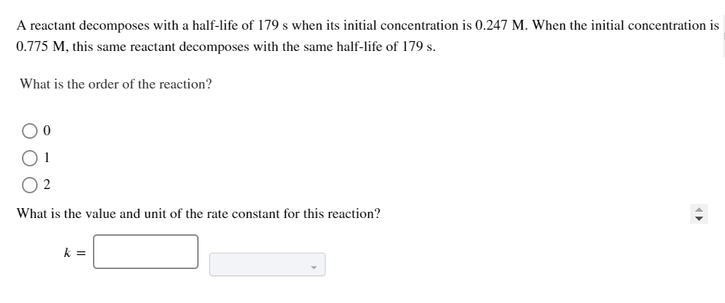 A reactant decomposes with a half-life of 179 s when its initial concentration is 0.247 M. When the initial concentration is
0.775 M, this same reactant decomposes with the same half-life of 179 s.
What is the order of the reaction?
1
2
What is the value and unit of the rate constant for this reaction?
k =
