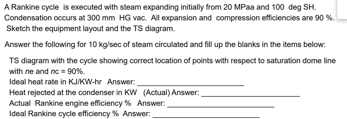 A Rankine cycle is executed with steam expanding initially from 20 MPaa and 100 deg SH.
Condensation occurs at 300 mm HG vac. All expansion and compression efficiencies are 90 %.
Sketch the equipment layout and the TS diagram.
Answer the following for 10 kg/sec of steam circulated and fill up the blanks in the items below:
TS diagram with the cycle showing correct location of points with respect to saturation dome line
with ne and nc = 90%.
Ideal heat rate in KJ/KW-hr Answer:
Heat rejected at the condenser in KW (Actual) Answer:
Actual Rankine engine efficiency % Answer:
Ideal Rankine cycle efficiency % Answer:
