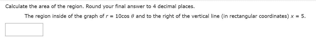 Calculate the area of the region. Round your final answer to 4 decimal places.
The region inside of the graph of r = 10cos 0 and to the right of the vertical line (in rectangular coordinates) x = 5.
