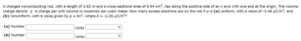 A charged nonconducting rod, with a length of 3.52 m and a cross-sectional area of 5.94 cm2, lies along the positive side of an x axis with one end at the origin. The volume
charge density p is charge per unit volume in coulombs per cubic meter. How many excess electrons are on the rod if p is (a) uniform, with a value of -2.46 µC/m³, and
(b) nonuniform, with a value given by p = bx2, where b = -2.26 µC/m3?
(a) Number
Units
(b) Number
Units
